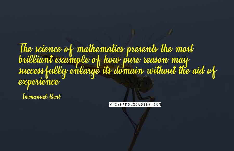 Immanuel Kant Quotes: The science of mathematics presents the most brilliant example of how pure reason may successfully enlarge its domain without the aid of experience