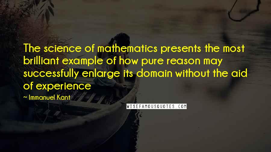 Immanuel Kant Quotes: The science of mathematics presents the most brilliant example of how pure reason may successfully enlarge its domain without the aid of experience