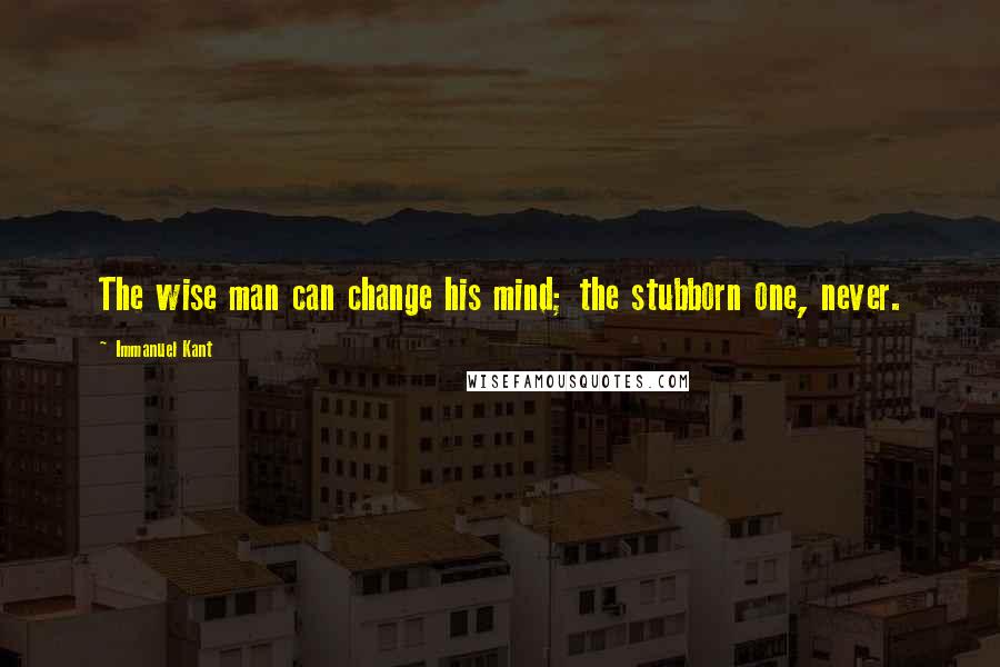 Immanuel Kant Quotes: The wise man can change his mind; the stubborn one, never.