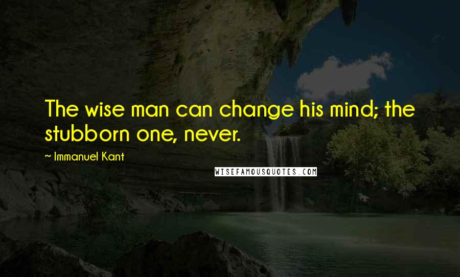 Immanuel Kant Quotes: The wise man can change his mind; the stubborn one, never.