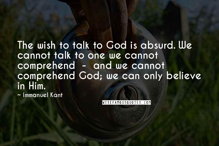 Immanuel Kant Quotes: The wish to talk to God is absurd. We cannot talk to one we cannot comprehend - and we cannot comprehend God; we can only believe in Him.