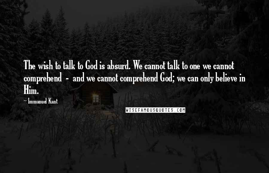 Immanuel Kant Quotes: The wish to talk to God is absurd. We cannot talk to one we cannot comprehend - and we cannot comprehend God; we can only believe in Him.
