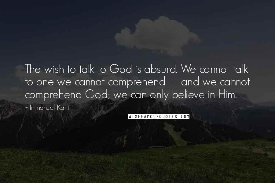 Immanuel Kant Quotes: The wish to talk to God is absurd. We cannot talk to one we cannot comprehend  -  and we cannot comprehend God; we can only believe in Him.