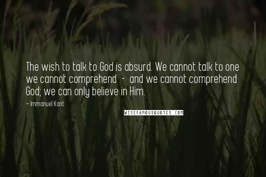 Immanuel Kant Quotes: The wish to talk to God is absurd. We cannot talk to one we cannot comprehend - and we cannot comprehend God; we can only believe in Him.
