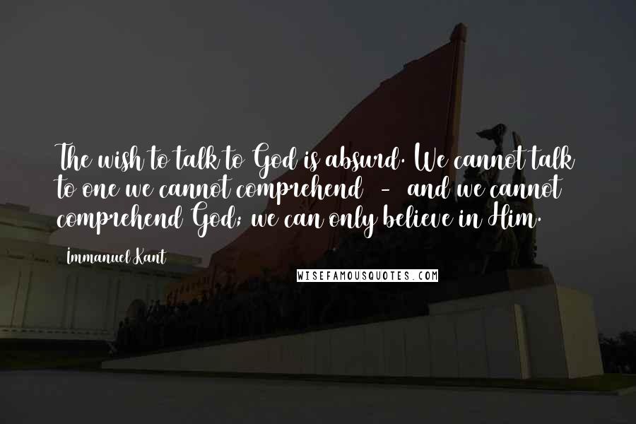 Immanuel Kant Quotes: The wish to talk to God is absurd. We cannot talk to one we cannot comprehend  -  and we cannot comprehend God; we can only believe in Him.