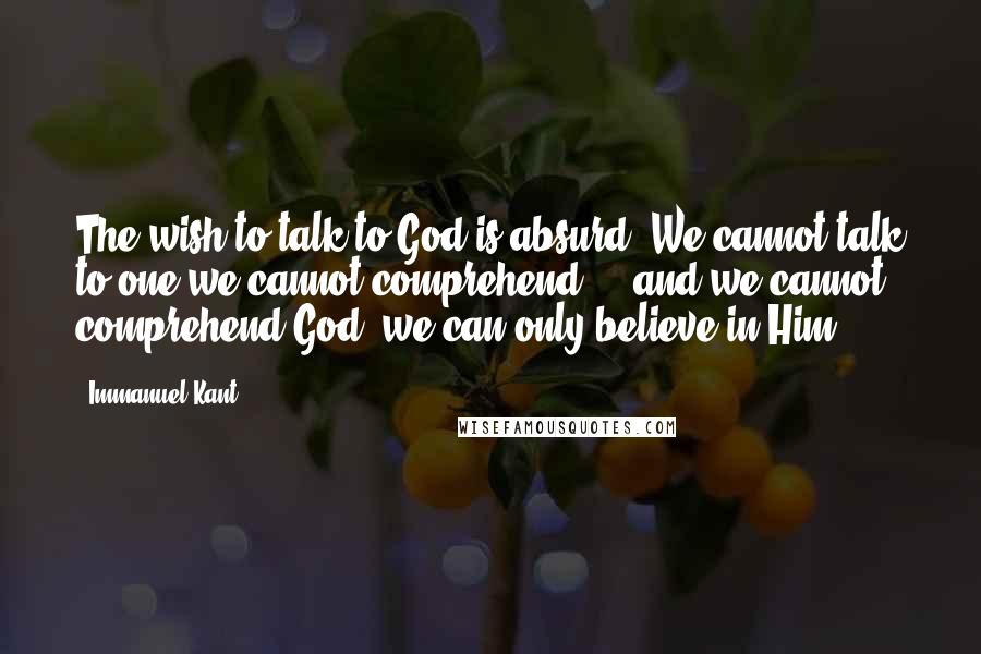 Immanuel Kant Quotes: The wish to talk to God is absurd. We cannot talk to one we cannot comprehend  -  and we cannot comprehend God; we can only believe in Him.