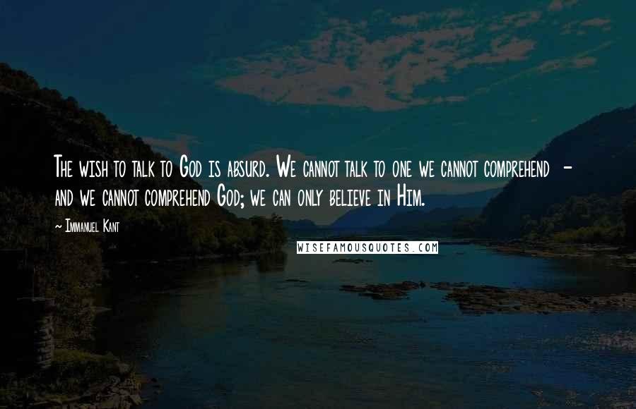 Immanuel Kant Quotes: The wish to talk to God is absurd. We cannot talk to one we cannot comprehend - and we cannot comprehend God; we can only believe in Him.