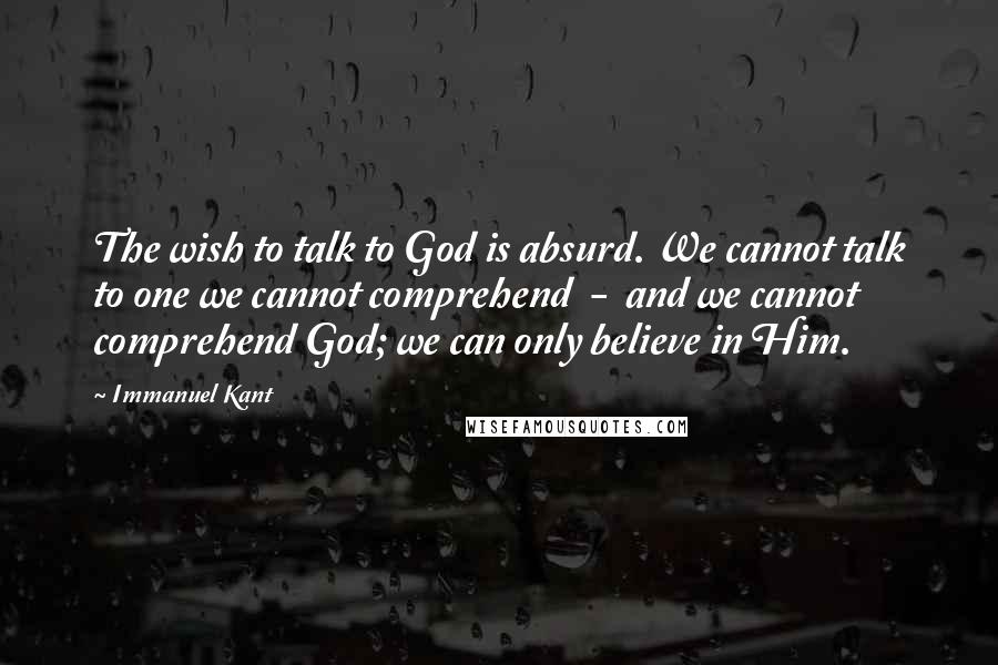 Immanuel Kant Quotes: The wish to talk to God is absurd. We cannot talk to one we cannot comprehend  -  and we cannot comprehend God; we can only believe in Him.