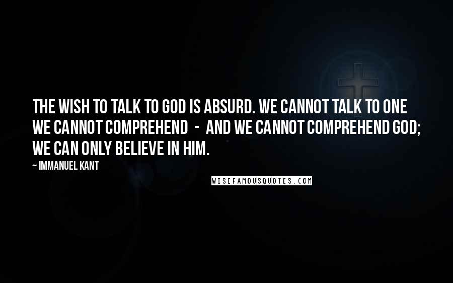 Immanuel Kant Quotes: The wish to talk to God is absurd. We cannot talk to one we cannot comprehend  -  and we cannot comprehend God; we can only believe in Him.