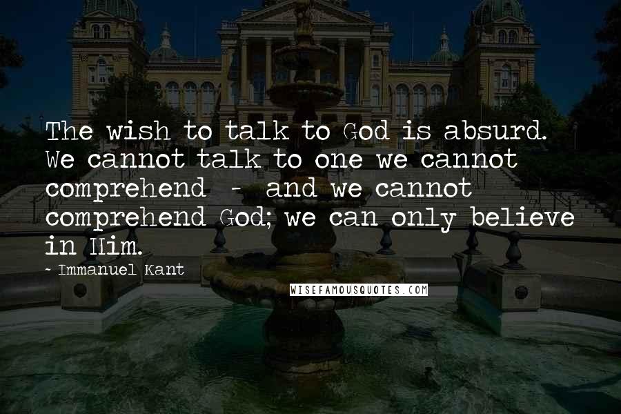 Immanuel Kant Quotes: The wish to talk to God is absurd. We cannot talk to one we cannot comprehend - and we cannot comprehend God; we can only believe in Him.