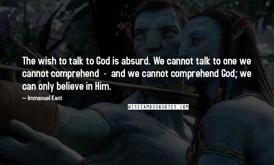 Immanuel Kant Quotes: The wish to talk to God is absurd. We cannot talk to one we cannot comprehend  -  and we cannot comprehend God; we can only believe in Him.