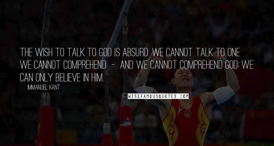 Immanuel Kant Quotes: The wish to talk to God is absurd. We cannot talk to one we cannot comprehend - and we cannot comprehend God; we can only believe in Him.