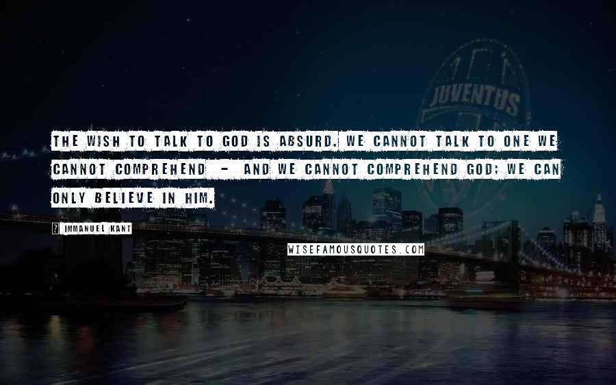 Immanuel Kant Quotes: The wish to talk to God is absurd. We cannot talk to one we cannot comprehend - and we cannot comprehend God; we can only believe in Him.