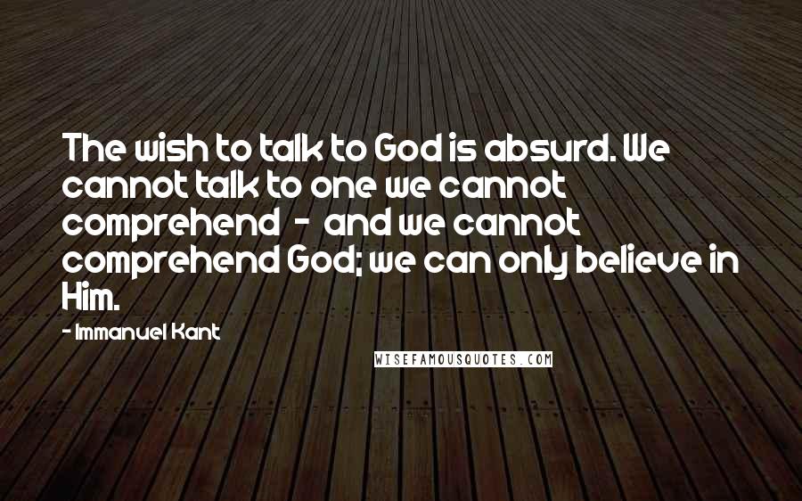 Immanuel Kant Quotes: The wish to talk to God is absurd. We cannot talk to one we cannot comprehend  -  and we cannot comprehend God; we can only believe in Him.