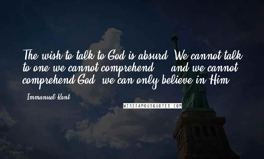 Immanuel Kant Quotes: The wish to talk to God is absurd. We cannot talk to one we cannot comprehend  -  and we cannot comprehend God; we can only believe in Him.