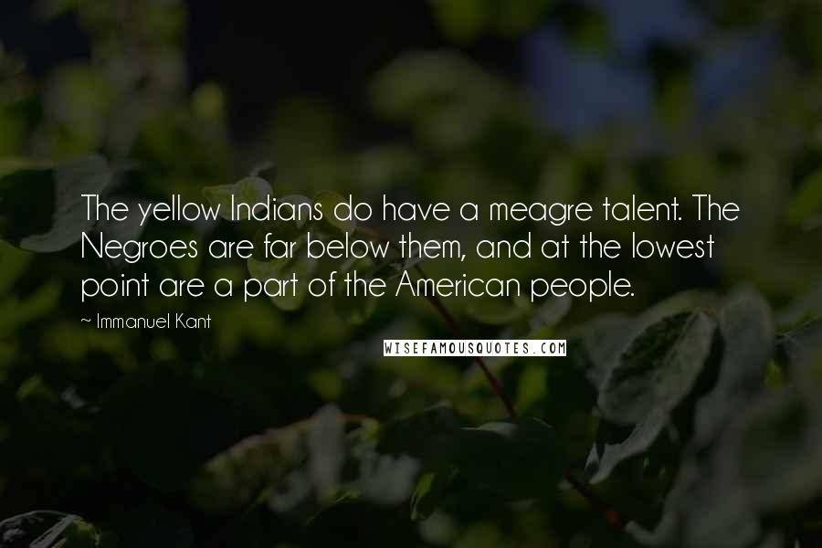 Immanuel Kant Quotes: The yellow Indians do have a meagre talent. The Negroes are far below them, and at the lowest point are a part of the American people.