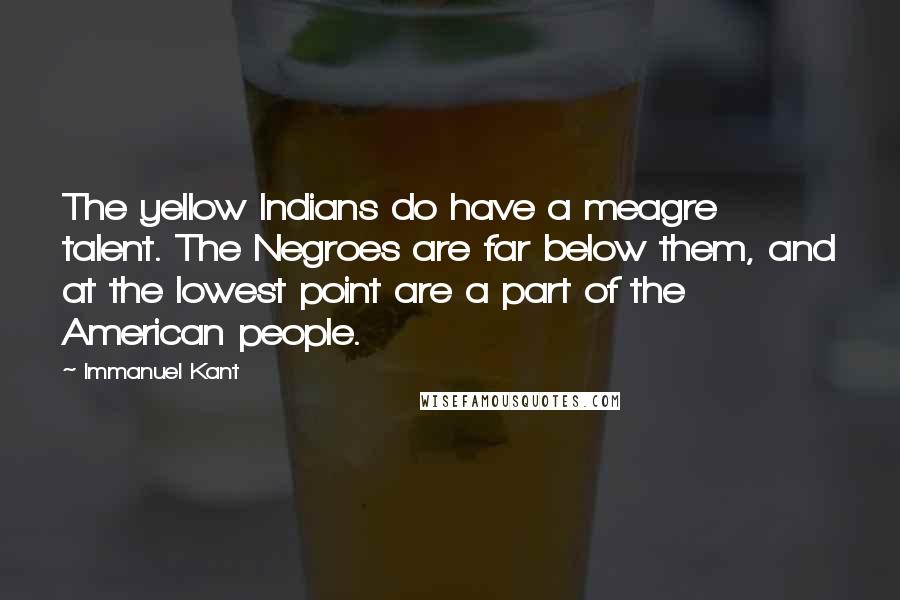 Immanuel Kant Quotes: The yellow Indians do have a meagre talent. The Negroes are far below them, and at the lowest point are a part of the American people.