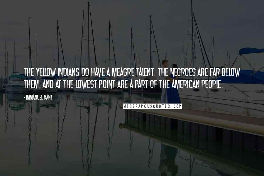 Immanuel Kant Quotes: The yellow Indians do have a meagre talent. The Negroes are far below them, and at the lowest point are a part of the American people.