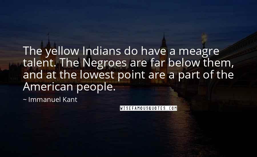 Immanuel Kant Quotes: The yellow Indians do have a meagre talent. The Negroes are far below them, and at the lowest point are a part of the American people.