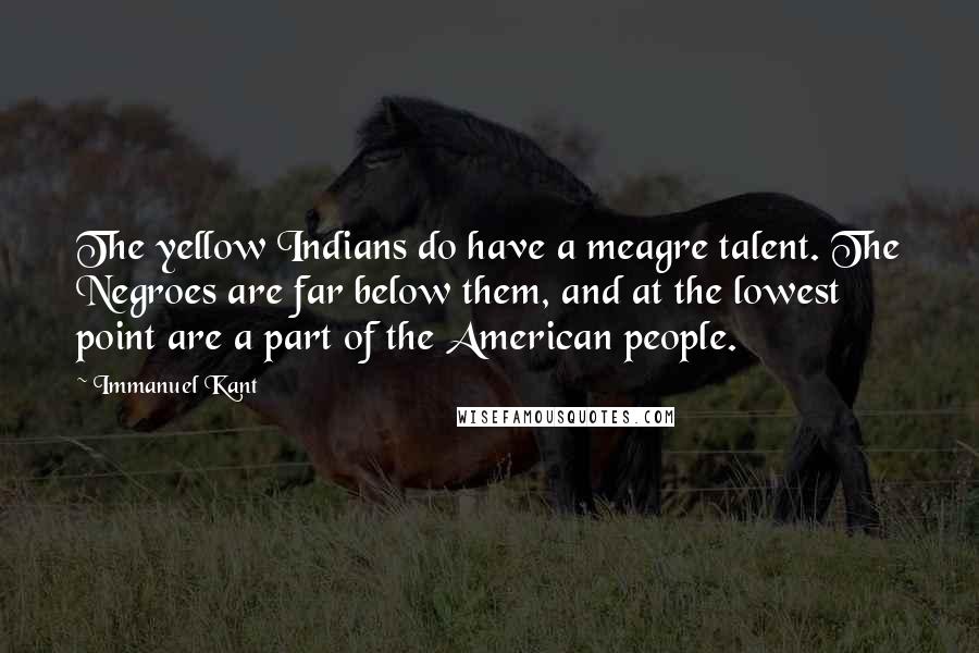Immanuel Kant Quotes: The yellow Indians do have a meagre talent. The Negroes are far below them, and at the lowest point are a part of the American people.