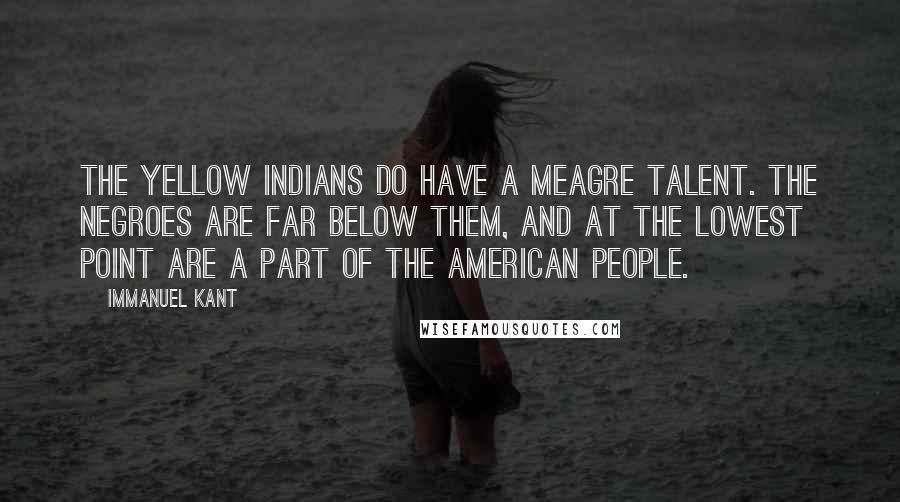 Immanuel Kant Quotes: The yellow Indians do have a meagre talent. The Negroes are far below them, and at the lowest point are a part of the American people.