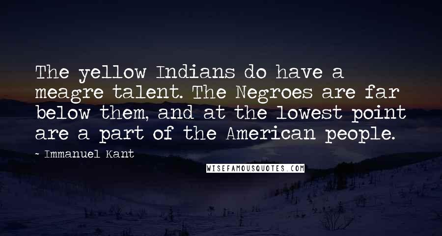 Immanuel Kant Quotes: The yellow Indians do have a meagre talent. The Negroes are far below them, and at the lowest point are a part of the American people.