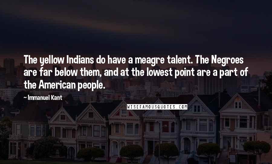 Immanuel Kant Quotes: The yellow Indians do have a meagre talent. The Negroes are far below them, and at the lowest point are a part of the American people.