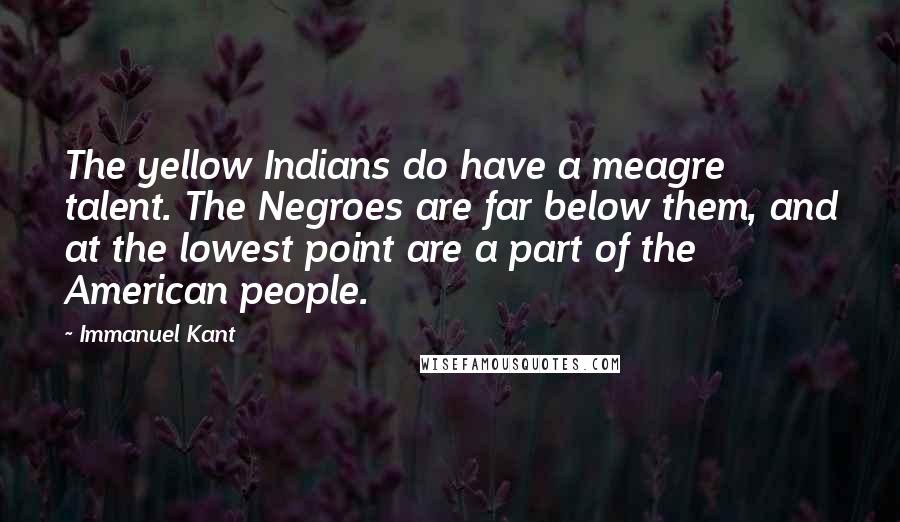Immanuel Kant Quotes: The yellow Indians do have a meagre talent. The Negroes are far below them, and at the lowest point are a part of the American people.