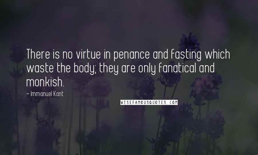 Immanuel Kant Quotes: There is no virtue in penance and fasting which waste the body; they are only fanatical and monkish.