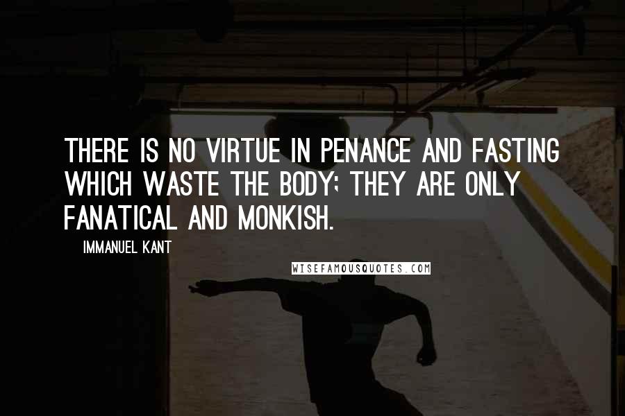 Immanuel Kant Quotes: There is no virtue in penance and fasting which waste the body; they are only fanatical and monkish.