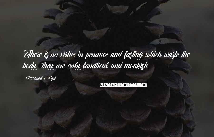 Immanuel Kant Quotes: There is no virtue in penance and fasting which waste the body; they are only fanatical and monkish.