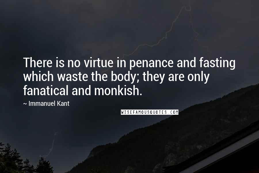 Immanuel Kant Quotes: There is no virtue in penance and fasting which waste the body; they are only fanatical and monkish.