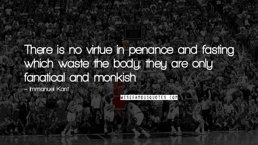 Immanuel Kant Quotes: There is no virtue in penance and fasting which waste the body; they are only fanatical and monkish.