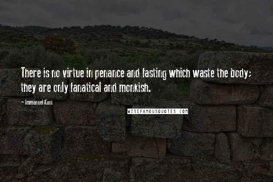 Immanuel Kant Quotes: There is no virtue in penance and fasting which waste the body; they are only fanatical and monkish.