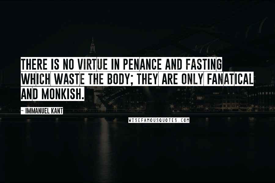 Immanuel Kant Quotes: There is no virtue in penance and fasting which waste the body; they are only fanatical and monkish.