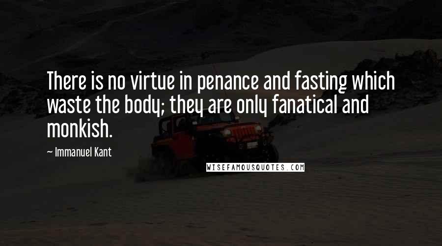 Immanuel Kant Quotes: There is no virtue in penance and fasting which waste the body; they are only fanatical and monkish.