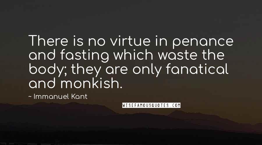 Immanuel Kant Quotes: There is no virtue in penance and fasting which waste the body; they are only fanatical and monkish.