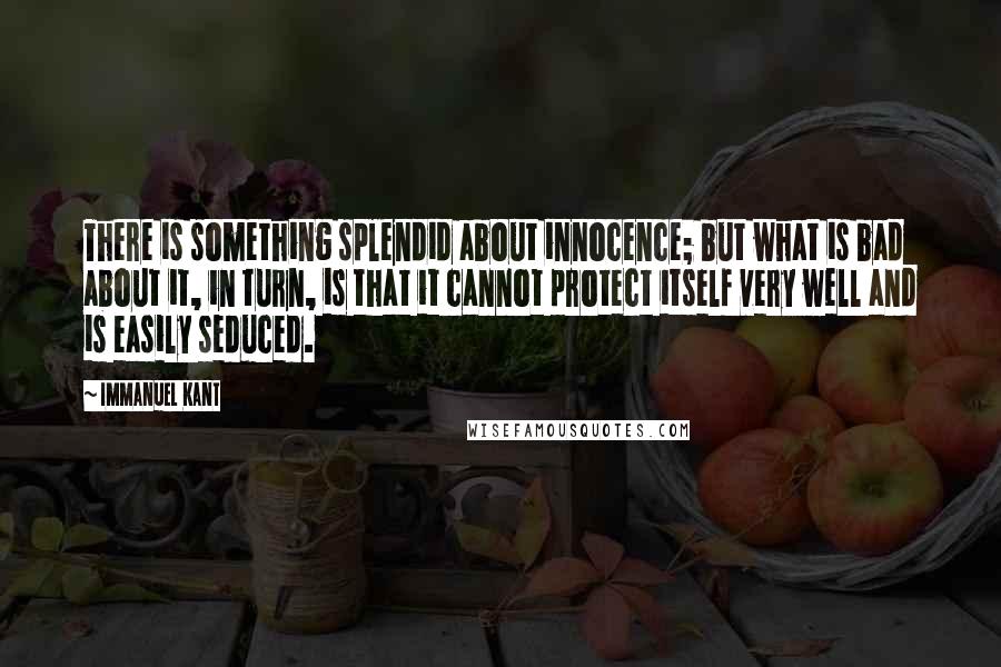 Immanuel Kant Quotes: There is something splendid about innocence; but what is bad about it, in turn, is that it cannot protect itself very well and is easily seduced.