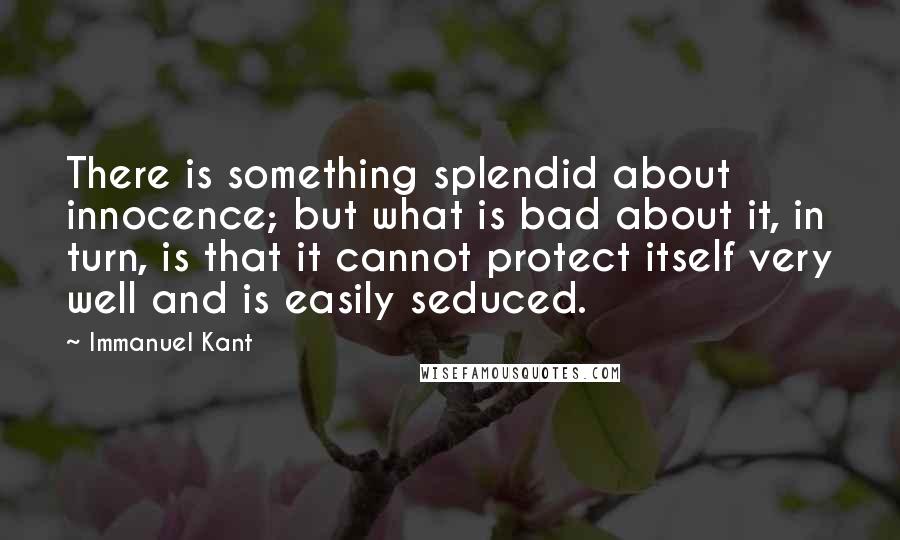 Immanuel Kant Quotes: There is something splendid about innocence; but what is bad about it, in turn, is that it cannot protect itself very well and is easily seduced.