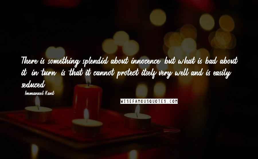 Immanuel Kant Quotes: There is something splendid about innocence; but what is bad about it, in turn, is that it cannot protect itself very well and is easily seduced.