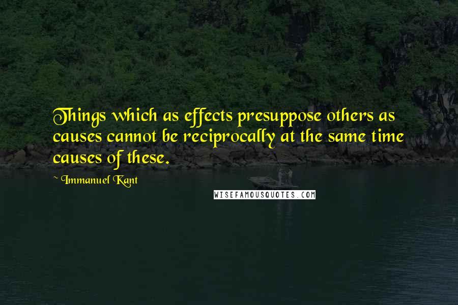 Immanuel Kant Quotes: Things which as effects presuppose others as causes cannot be reciprocally at the same time causes of these.