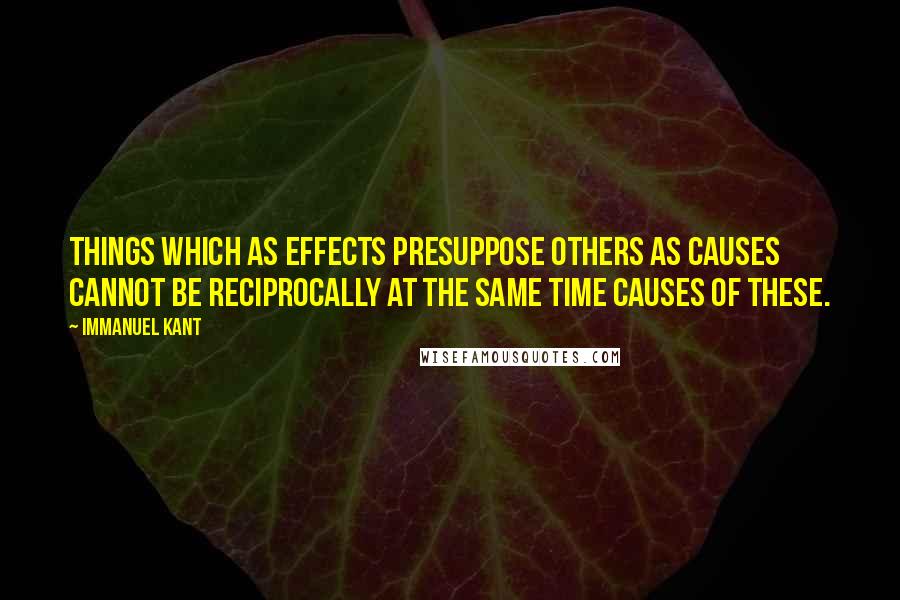 Immanuel Kant Quotes: Things which as effects presuppose others as causes cannot be reciprocally at the same time causes of these.