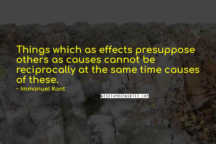 Immanuel Kant Quotes: Things which as effects presuppose others as causes cannot be reciprocally at the same time causes of these.