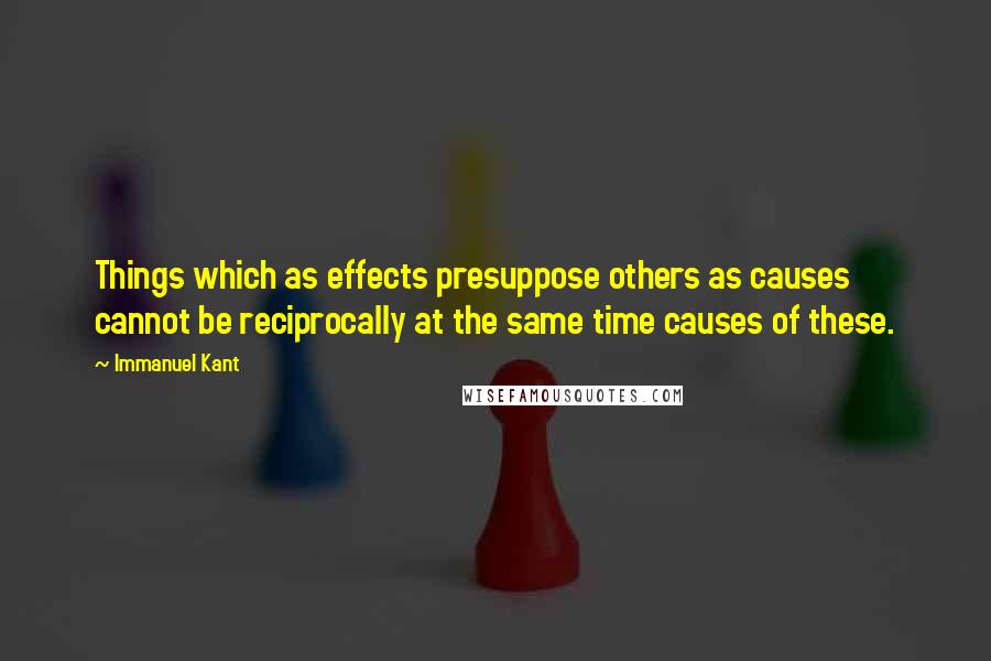 Immanuel Kant Quotes: Things which as effects presuppose others as causes cannot be reciprocally at the same time causes of these.