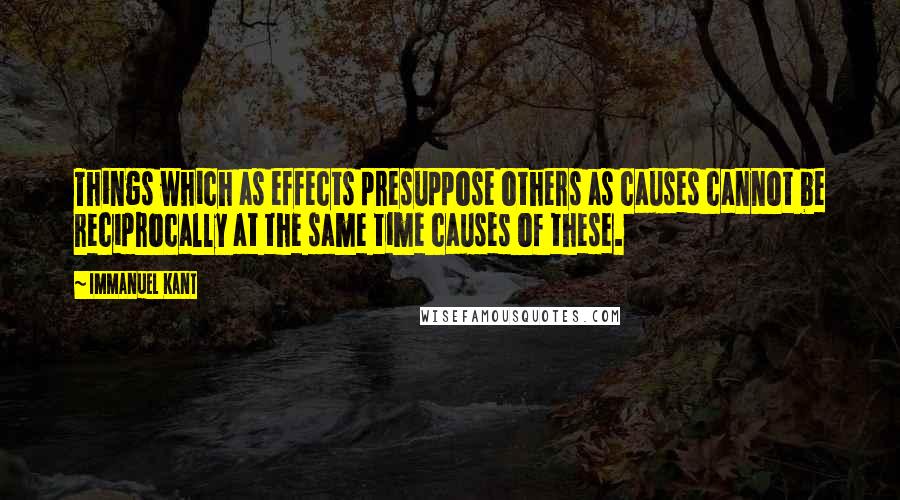 Immanuel Kant Quotes: Things which as effects presuppose others as causes cannot be reciprocally at the same time causes of these.