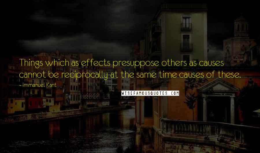 Immanuel Kant Quotes: Things which as effects presuppose others as causes cannot be reciprocally at the same time causes of these.