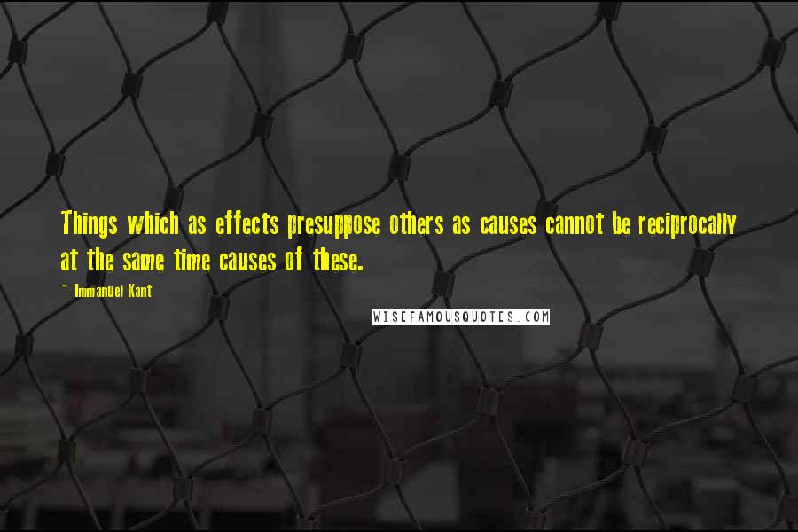 Immanuel Kant Quotes: Things which as effects presuppose others as causes cannot be reciprocally at the same time causes of these.