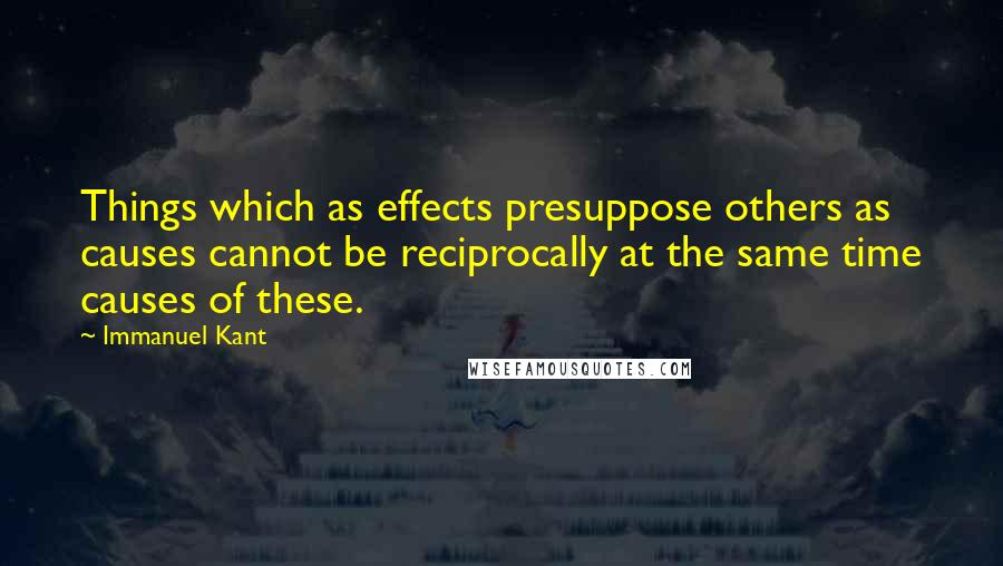 Immanuel Kant Quotes: Things which as effects presuppose others as causes cannot be reciprocally at the same time causes of these.