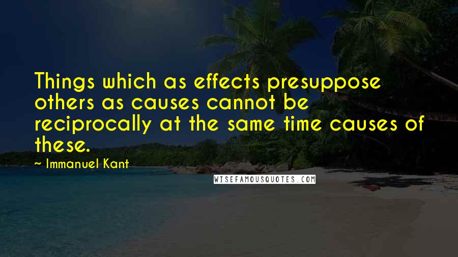 Immanuel Kant Quotes: Things which as effects presuppose others as causes cannot be reciprocally at the same time causes of these.