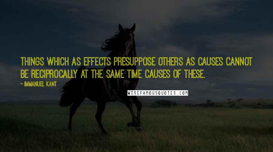 Immanuel Kant Quotes: Things which as effects presuppose others as causes cannot be reciprocally at the same time causes of these.